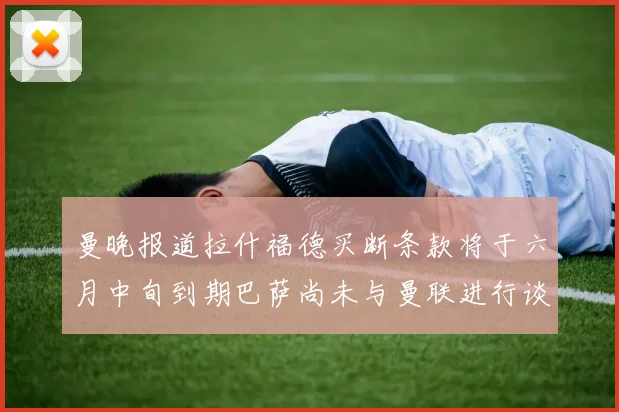 曼晚报道拉什福德买断条款将于六月中旬到期巴萨尚未与曼联进行谈判
