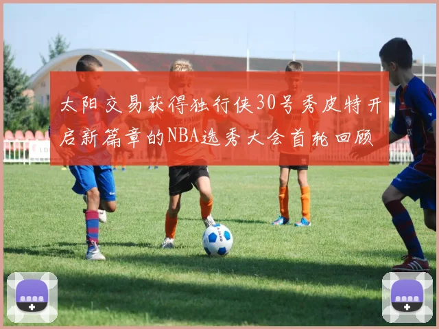 太阳交易获得独行侠30号秀皮特开启新篇章的NBA选秀大会首轮回顾