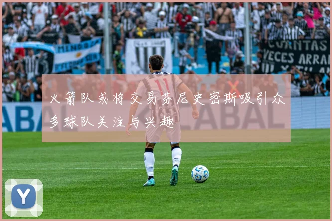 火箭队或将交易芬尼史密斯吸引众多球队关注与兴趣
