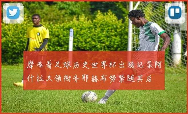 摩洛哥足球历史世界杯出场记录阿什拉夫领衔齐耶赫布努紧随其后
