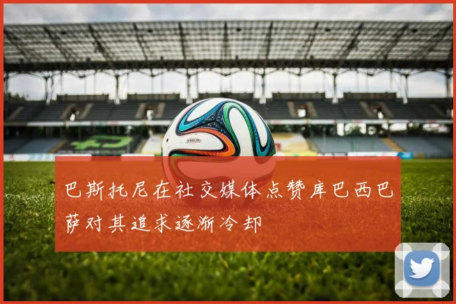 巴斯托尼在社交媒体点赞库巴西巴萨对其追求逐渐冷却