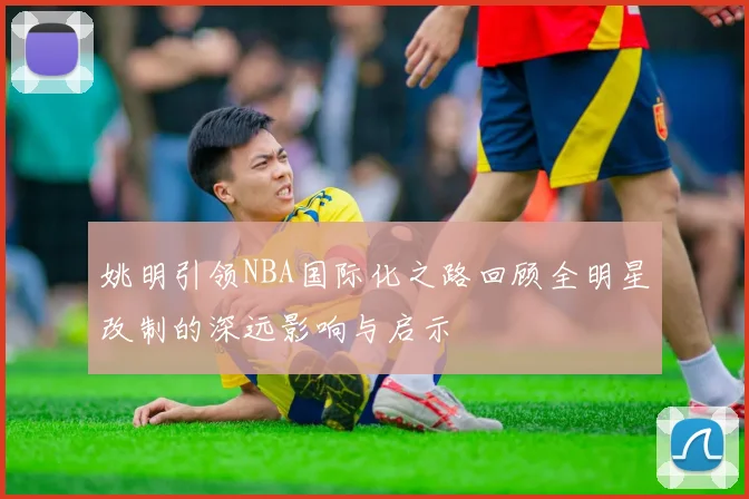 姚明引领NBA国际化之路回顾全明星改制的深远影响与启示
