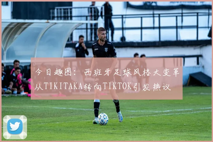 今日趣图：西班牙足球风格大变革从TIKITAKA转向TIKTOK引发热议