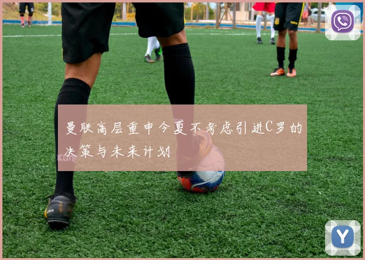 曼联高层重申今夏不考虑引进C罗的决策与未来计划