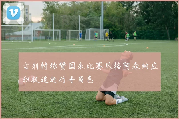 古利特称赞国米比赛风格阿森纳应积极追赶对手角色