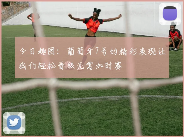 今日趣图：葡萄牙7号的精彩表现让我们轻松晋级无需加时赛