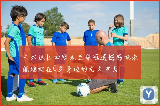 卡尔达拉回顾米兰争冠遗憾感慨未能继续在C罗身边的尤文岁月