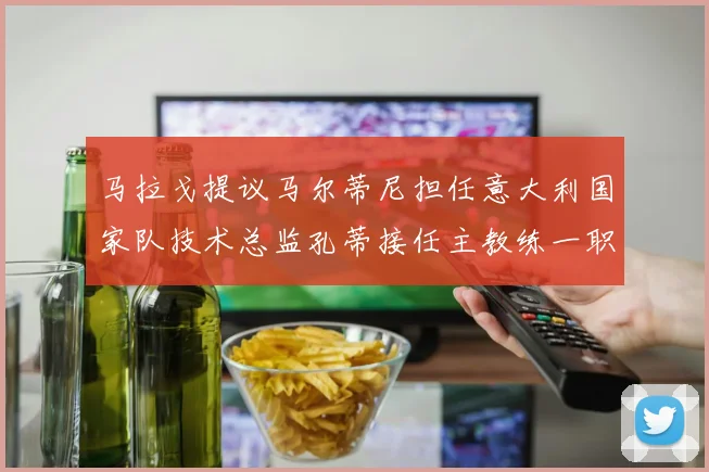 马拉戈提议马尔蒂尼担任意大利国家队技术总监孔蒂接任主教练一职