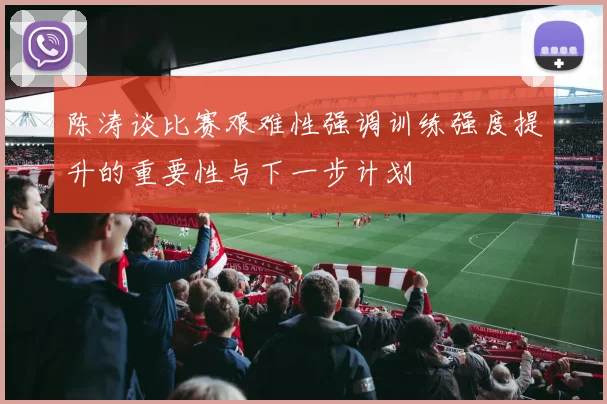 陈涛谈比赛艰难性强调训练强度提升的重要性与下一步计划