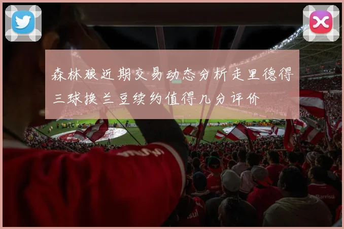 森林狼近期交易动态分析走里德得三球换兰豆续约值得几分评价