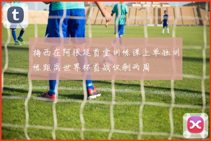 梅西在阿根廷首堂训练课上单独训练距离世界杯首战仅剩两周