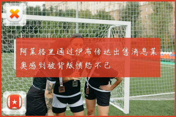 阿莱格里通过伊布传达出售消息莱奥感到被背叛愤怒不已
