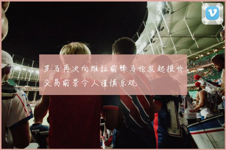 罗马再次向维拉前锋马伦发起报价交易前景令人谨慎乐观