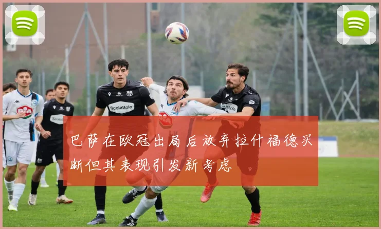 巴萨在欧冠出局后放弃拉什福德买断但其表现引发新考虑