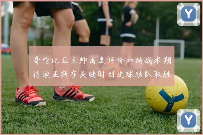 哥伦比亚主帅高度评价加纳战术期待迪亚斯在关键时刻进球助队取胜