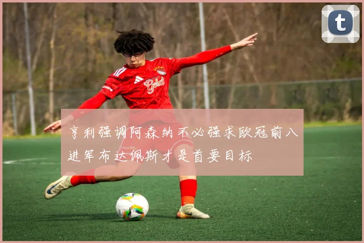 亨利强调阿森纳不必强求欧冠前八进军布达佩斯才是首要目标