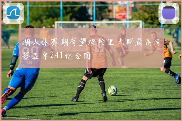 湖人休赛期有望续约里夫斯最高可签五年241亿合同