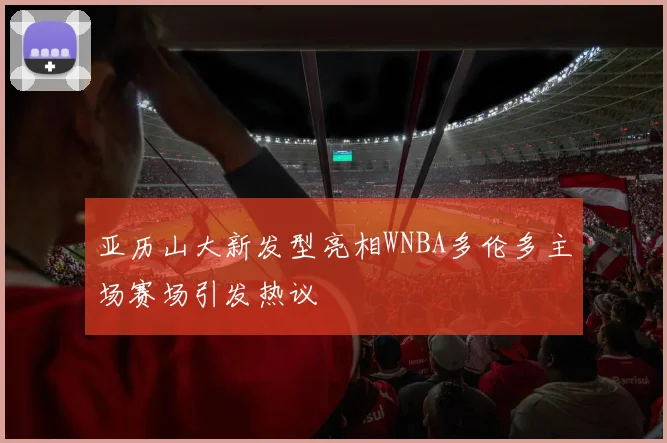 亚历山大新发型亮相WNBA多伦多主场赛场引发热议