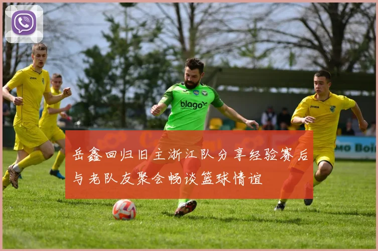 岳鑫回归旧主浙江队分享经验赛后与老队友聚会畅谈篮球情谊