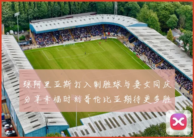 琼阿里亚斯打入制胜球与妻女同庆分享幸福时刻哥伦比亚期待更多胜利