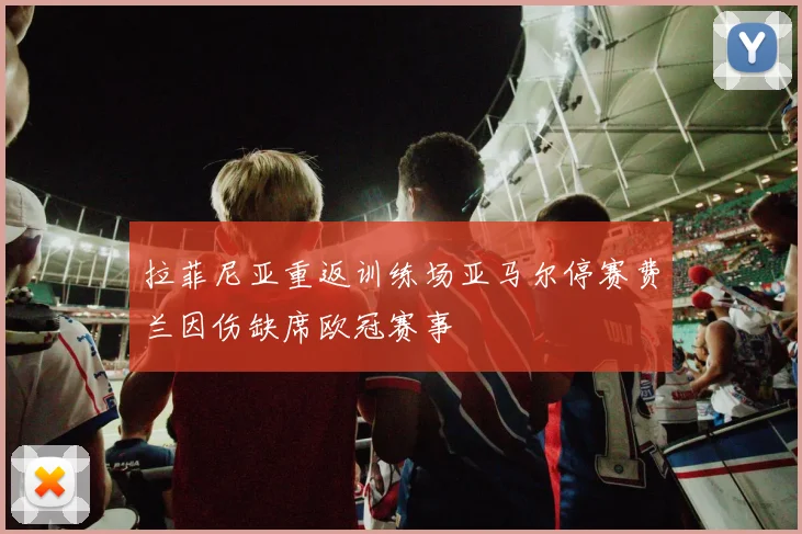 拉菲尼亚重返训练场亚马尔停赛费兰因伤缺席欧冠赛事