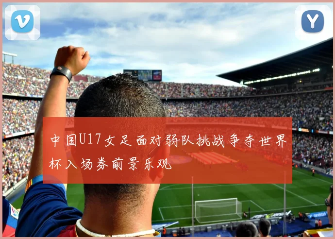 中国U17女足面对弱队挑战争夺世界杯入场券前景乐观