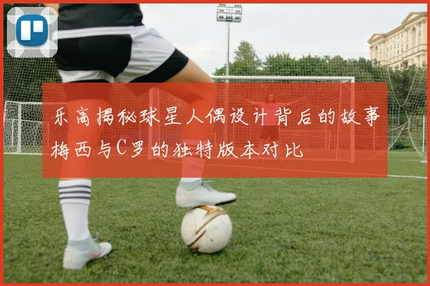 乐高揭秘球星人偶设计背后的故事梅西与C罗的独特版本对比