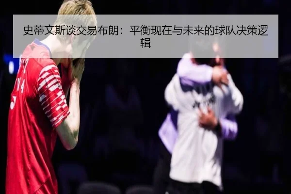 史蒂文斯谈交易布朗：平衡现在与未来的球队决策逻辑（kaiyunsports）