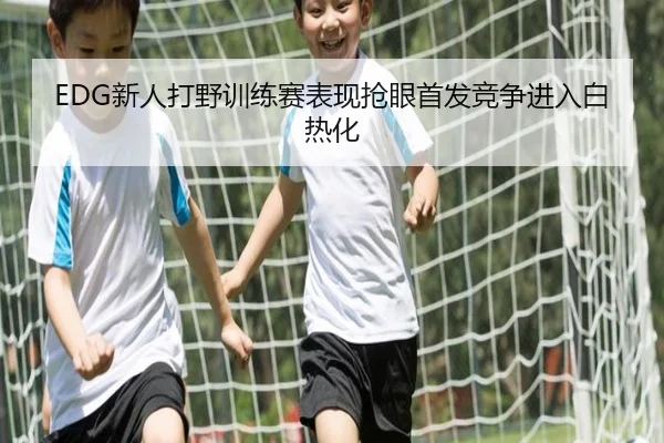 EDG新人打野训练赛表现抢眼首发竞争进入白热化（kaiyunsports）